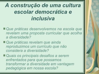 A construção de uma cultura escolar democrática e inclusiva Que práticas desenvolvemos na escola que revelam uma proposta curricular que acolha a diversidade? Que práticas revelam que ainda reproduzimos um currículo que não considera a diversidade? Quais os principais desafios a serem enfrentados para que possamos transformar a diversidade em vantagem pedagógica em nossa escola? 