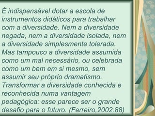 É  indispensável dotar a escola de instrumentos didáticos para trabalhar com a diversidade. Nem a diversidade negada, nem a diversidade isolada, nem a diversidade simplesmente tolerada. Mas tampouco a diversidade assumida como um mal necessário, ou celebrada como um bem em si mesmo, sem assumir seu próprio dramatismo. Transformar a diversidade conhecida e reconhecida numa vantagem pedagógica: esse parece ser o grande desafio para o futuro.  (Ferreiro,2002:88) 