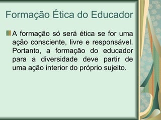 Formação Ética do Educador A formação só será ética se for uma ação consciente, livre e responsável. Portanto, a formação do educador para a diversidade deve partir de uma ação interior do próprio sujeito. 
