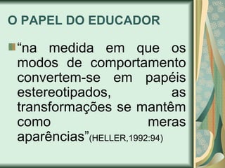 O PAPEL DO EDUCADOR “ na medida em que os modos de comportamento convertem-se em papéis estereotipados, as transformações se mantêm como meras aparências” (HELLER,1992:94)   
