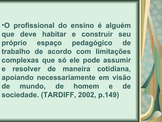 •O profissional do ensino é alguém
que deve habitar e construir seu
próprio espaço pedagógico de
trabalho de acordo com limitações
complexas que só ele pode assumir
e resolver de maneira cotidiana,
apoiando necessariamente em visão
de mundo, de homem e de
sociedade. (TARDIFF, 2002, p.149)
 