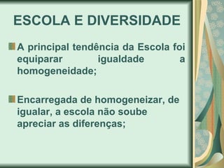 ESCOLA E DIVERSIDADE
A principal tendência da Escola foi
equiparar        igualdade        a
homogeneidade;

Encarregada de homogeneizar, de
igualar, a escola não soube
apreciar as diferenças;
 