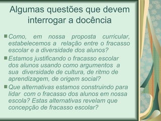 Algumas questões que devem
    interrogar a docência
Como, em nossa proposta curricular,
estabelecemos a relação entre o fracasso
escolar e a diversidade dos alunos?
Estamos justificando o fracasso escolar
dos alunos usando como argumentos a
sua diversidade de cultura, de ritmo de
aprendizagem, de origem social?
Que alternativas estamos construindo para
lidar com o fracasso dos alunos em nossa
escola? Estas alternativas revelam que
concepção de fracasso escolar?
 