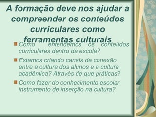 A formação deve nos ajudar a
 compreender os conteúdos
      curriculares como
    ferramentas culturais
   Como   entendemos os conteúdos
   curriculares dentro da escola?
   Estamos criando canais de conexão
   entre a cultura dos alunos e a cultura
   acadêmica? Através de que práticas?
   Como fazer do conhecimento escolar
   instrumento de inserção na cultura?
 