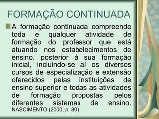 FORMAÇÃO CONTINUADA
A formação continuada compreende
toda e qualquer atividade de
formação do professor que está
atuando nos estabelecimentos de
ensino, posterior à sua formação
inicial, incluindo-se aí os diversos
cursos de especialização e extensão
oferecidos pelas instituições de
ensino superior e todas as atividades
de      formação    propostas    pelos
diferentes sistemas de ensino.
NASCIMENTO (2000, p. 80)
 