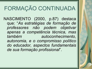 FORMAÇÃO CONTINUADA
NASCIMENTO (2000, p.87) destaca
 que: “As estratégias de formação de
 professores não podem objetivar
 apenas a competência técnica, mas
 também            autoconhecimento,
 autonomia, e o compromisso político
 do educador, aspectos fundamentais
 de sua formação profissional”.
 