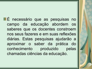 É necessário que as pesquisas no
campo da educação abordem os
saberes que os docentes constroem
nos seus fazeres e em suas reflexões
diárias. Estas pesquisas ajudarão a
aproximar o saber da prática do
conhecimento     produzido      pelas
chamadas ciências da educação.
 