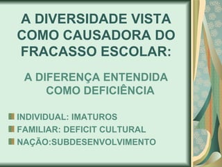 A DIVERSIDADE VISTA
COMO CAUSADORA DO
FRACASSO ESCOLAR:
 A DIFERENÇA ENTENDIDA
     COMO DEFICIÊNCIA

INDIVIDUAL: IMATUROS
FAMILIAR: DEFICIT CULTURAL
NAÇÃO:SUBDESENVOLVIMENTO
 