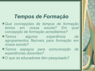 Tempos de Formação
Que concepções de tempos de formação
temos em nossa escola? Em qual
concepção de formação acreditamos?
Temos       alguma     experiência   de
agrupamentos flexíveis para formação em
nossa escola?
Temos espaços para comunicação de
experiências docentes?
O que os educadores têm pesquisado?
 