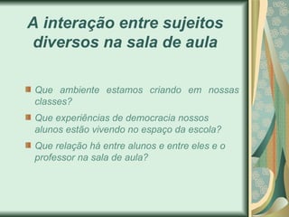 A interação entre sujeitos
diversos na sala de aula

 Que ambiente estamos criando em nossas
 classes?
 Que experiências de democracia nossos
 alunos estão vivendo no espaço da escola?
 Que relação há entre alunos e entre eles e o
 professor na sala de aula?
 