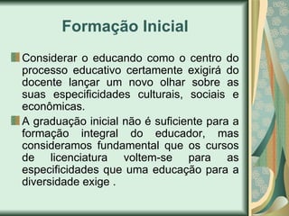 Formação Inicial
Considerar o educando como o centro do
processo educativo certamente exigirá do
docente lançar um novo olhar sobre as
suas especificidades culturais, sociais e
econômicas.
A graduação inicial não é suficiente para a
formação integral do educador, mas
consideramos fundamental que os cursos
de licenciatura voltem-se para as
especificidades que uma educação para a
diversidade exige .
 