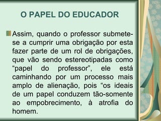 O PAPEL DO EDUCADOR

Assim, quando o professor submete-
se a cumprir uma obrigação por esta
fazer parte de um rol de obrigações,
que vão sendo estereotipadas como
“papel do professor”, ele está
caminhando por um processo mais
amplo de alienação, pois “os ideais
de um papel conduzem tão-somente
ao empobrecimento, à atrofia do
homem.
 