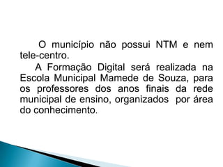 O município não possui NTM e nem
tele-centro.
    A Formação Digital será realizada na
Escola Municipal Mamede de Souza, para
os professores dos anos finais da rede
municipal de ensino, organizados por área
do conhecimento.
 