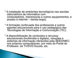 * A instalação de ambientes tecnológicos nas escolas
  (laboratórios de informática com
  computadores, impressoras e outros equipamentos, e
  acesso à internet – banda larga);

* A formação continuada dos professores e outros
  agentes educacionais para o uso pedagógico das
  Tecnologias de Informação e Comunicação (TIC);

* A disponibilização de conteúdos e recursos
  educacionais (multimídia e digitais), soluções e
  sistemas de informação oferecidos pela SEED/MEC
  nos próprios computadores, por meio do Portal do
  Professor, da TV/DVD Escola, etc.
 