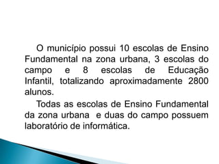 O município possui 10 escolas de Ensino
Fundamental na zona urbana, 3 escolas do
campo e 8 escolas de Educação
Infantil, totalizando aproximadamente 2800
alunos.
   Todas as escolas de Ensino Fundamental
da zona urbana e duas do campo possuem
laboratório de informática.
 