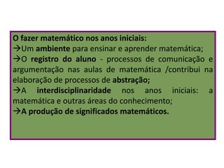 O fazer matemático nos anos iniciais:
Um ambiente para ensinar e aprender matemática;
O registro do aluno - processos de comunicação e
argumentação nas aulas de matemática /contribui na
elaboração de processos de abstração;
A interdisciplinaridade nos anos iniciais: a
matemática e outras áreas do conhecimento;
A produção de significados matemáticos.
 