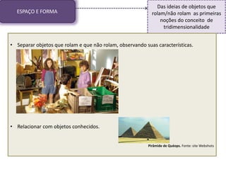 ESPAÇO E FORMA
Das ideias de objetos que
rolam/não rolam as primeiras
noções do conceito de
tridimensionalidade
• Separar objetos que rolam e que não rolam, observando suas características.
• Relacionar com objetos conhecidos.
Pirâmide de Quéops. Fonte: site Webshots
 