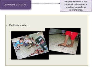 GRANDEZAS E MEDIDAS
Da ideia de medidas não
convencionais ao uso de
medidas e grandezas
convencionais
• Medindo a sala...
 