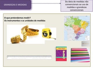 GRANDEZAS E MEDIDAS
Da ideia de medidas não
convencionais ao uso de
medidas e grandezas
convencionais
O que pretendemos medir?
Os instrumentos e as unidades de medidas
 
