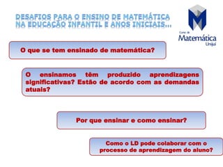 O que se tem ensinado de matemática?
O ensinamos têm produzido aprendizagens
significativas? Estão de acordo com as demandas
atuais?
Por que ensinar e como ensinar?
Como o LD pode colaborar com o
processo de aprendizagem do aluno?
 
