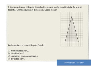 A figura mostra um triângulo desenhado em uma malha quadriculada. Deseja-se
desenhar um triângulo com dimensão 2 vezes menor.
As dimensões do novo triângulo ficarão:
(a) multiplicadas por 2.
(b) divididas por 2.
(c) subtraídas em duas unidades.
(d) divididas por 4.
Prova Brasil - 5º ano
 