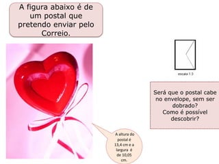 A figura abaixo é de
um postal que
pretendo enviar pelo
Correio.
Será que o postal cabe
no envelope, sem ser
dobrado?
Como é possível
descobrir?
A altura do
postal é
13,4 cm e a
largura é
de 10,05
cm.
 