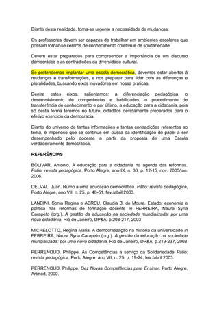 Diante desta realidade, torna-se urgente a necessidade de mudanças. 
Os professores devem ser capazes de trabalhar em ambientes escolares que 
possam tornar-se centros de conhecimento coletivo e de solidariedade. 
Devem estar preparados para compreender a importância de um discurso 
democrático e as contradições da diversidade cultural. 
Se pretendemos implantar uma escola democrática, devemos estar abertos à 
mudanças e transformações, e nos preparar para lidar com as diferenças e 
pluralidades, buscando eixos inovadores em nossa práticas. 
Dentre estes eixos, salientamos: a diferenciação pedagógica, o 
desenvolvimento de competências e habilidades, o procedimento de 
transferência de conhecimento e por último, a educação para a cidadania, pois 
só desta forma teremos no futuro, cidadãos devidamente preparados para o 
efetivo exercício da democracia. 
Diante do universo de tantas informações e tantas contradições referentes ao 
tema, é imperioso que se continue em busca da identificação do papel a ser 
desempenhado pelo docente a partir da proposta de uma Escola 
verdadeiramente democrática. 
REFERÊNCIAS 
BOLIVAR, Antonio. A educação para a cidadania na agenda das reformas. 
Pátio: revista pedagógica, Porto Alegre, ano IX, n. 36, p. 12-15, nov. 2005/jan. 
2006. 
DELVAL, Juan. Rumo a uma educação democrática. Pátio: revista pedagógica, 
Porto Alegre, ano VII, n. 25, p. 48-51, fev./abril 2003. 
LANDINI, Sonia Regina e ABREU, Claudia B. de Moura. Estado: economia e 
política nas reformas de formação docente in FERREIRA, Naura Syria 
Carapeto (org.). A gestão da educação na sociedade mundializada: por uma 
nova cidadania. Rio de Janeiro, DP&A, p.203-217, 2003 
MICHELOTTO, Regina Maria. A democratização na história da universidade in 
FERREIRA, Naura Syria Carapeto (org.). A gestão da educação na sociedade 
mundializada: por uma nova cidadania. Rio de Janeiro, DP&A, p.219-237, 2003 
PERRENOUD, Philippe. As Competências a serviço da Solidariedade Pátio: 
revista pedagógica, Porto Alegre, ano VII, n. 25, p. 19-24, fev./abril 2003. 
PERRENOUD, Philippe. Dez Novas Competências para Ensinar. Porto Alegre, 
Artmed, 2000. 
