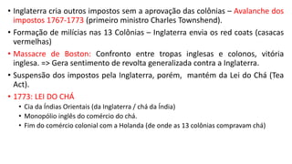 • Inglaterra cria outros impostos sem a aprovação das colônias – Avalanche dos
impostos 1767-1773 (primeiro ministro Charles Townshend).
• Formação de milícias nas 13 Colônias – Inglaterra envia os red coats (casacas
vermelhas)
• Massacre de Boston: Confronto entre tropas inglesas e colonos, vitória
inglesa. => Gera sentimento de revolta generalizada contra a Inglaterra.
• Suspensão dos impostos pela Inglaterra, porém, mantém da Lei do Chá (Tea
Act).
• 1773: LEI DO CHÁ
• Cia da Índias Orientais (da Inglaterra / chá da Índia)
• Monopólio inglês do comércio do chá.
• Fim do comércio colonial com a Holanda (de onde as 13 colônias compravam chá)
 