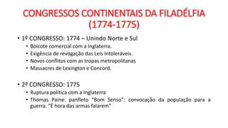 CONGRESSOS CONTINENTAIS DA FILADÉLFIA
(1774-1775)
• 1º CONGRESSO: 1774 – Unindo Norte e Sul
• Boicote comercial com a Inglaterra.
• Exigência de revogação das Leis Intoleráveis.
• Novos conflitos com as tropas metropolitanas
• Massacres de Lexington e Concord.
• 2º CONGRESSO: 1775
• Ruptura política com a Inglaterra
• Thomas Paine: panfleto “Bom Senso”: convocação da população para a
guerra. “É hora das armas falarem”
 