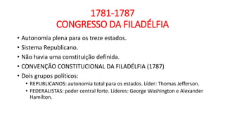 1781-1787
CONGRESSO DA FILADÉLFIA
• Autonomia plena para os treze estados.
• Sistema Republicano.
• Não havia uma constituição definida.
• CONVENÇÃO CONSTITUCIONAL DA FILADÉLFIA (1787)
• Dois grupos políticos:
• REPUBLICANOS: autonomia total para os estados. Líder: Thomas Jefferson.
• FEDERALISTAS: poder central forte. Líderes: George Washington e Alexander
Hamilton.
 