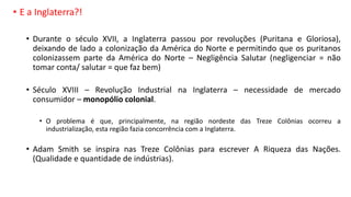 • E a Inglaterra?!
• Durante o século XVII, a Inglaterra passou por revoluções (Puritana e Gloriosa),
deixando de lado a colonização da América do Norte e permitindo que os puritanos
colonizassem parte da América do Norte – Negligência Salutar (negligenciar = não
tomar conta/ salutar = que faz bem)
• Século XVIII – Revolução Industrial na Inglaterra – necessidade de mercado
consumidor – monopólio colonial.
• O problema é que, principalmente, na região nordeste das Treze Colônias ocorreu a
industrialização, esta região fazia concorrência com a Inglaterra.
• Adam Smith se inspira nas Treze Colônias para escrever A Riqueza das Nações.
(Qualidade e quantidade de indústrias).
 