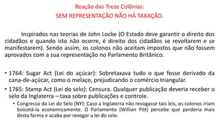 Reação das Treze Colônias:
SEM REPRESENTAÇÃO NÃO HÁ TAXAÇÃO.
Inspirados nas teorias de John Locke (O Estado deve garantir o direito dos
cidadãos e quando isto não ocorre, é direito dos cidadãos se revoltarem e se
manifestarem). Sendo assim, os colonos não aceitam impostos que não fossem
aprovados com a sua representação no Parlamento Britânico.
• 1764: Sugar Act (Lei do açúcar): Sobretaxava tudo o que fosse derivado da
cana-de-açúcar, como o melaço, prejudicando o comércio triangular.
• 1765: Stamp Act (Lei do selo): Censura. Qualquer publicação deveria receber o
selo da Inglaterra – taxa sobre publicações e controle.
• Congresso da Lei do Selo (NY): Caso a Inglaterra não revogasse tais leis, os colonos iriam
boicotá-la economicamente. O Parlamento (Willian Pitt) percebe que perderia mais
desta forma e acaba por revogar a lei do selo.
 