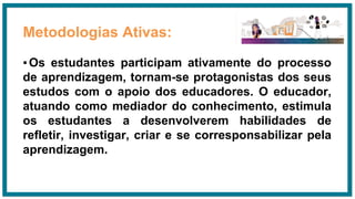 Metodologias Ativas:
▪Os estudantes participam ativamente do processo
de aprendizagem, tornam-se protagonistas dos seus
estudos com o apoio dos educadores. O educador,
atuando como mediador do conhecimento, estimula
os estudantes a desenvolverem habilidades de
refletir, investigar, criar e se corresponsabilizar pela
aprendizagem.
 