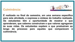 Culminância:
É realizada no final do semestre, em uma semana específica
para esta atividade, e expressa a síntese do trabalho realizado.
Os estudantes têm a oportunidade de mostrar o que
aprenderam, que saberes construíram e que valores agregaram
às suas vidas. Os estudantes expõem o que produziram ao
longo do processo para aqueles que comparecem à
culminância.
 