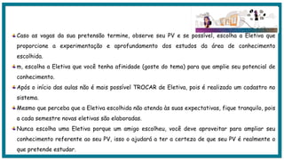 Caso as vagas da sua pretensão termine, observe seu PV e se possível, escolha a Eletiva que
proporcione a experimentação e aprofundamento dos estudos da área de conhecimento
escolhida.
m, escolha a Eletiva que você tenha afinidade (goste do tema) para que amplie seu potencial de
conhecimento.
Após o início das aulas não é mais possível TROCAR de Eletiva, pois é realizado um cadastro no
sistema.
Mesmo que perceba que a Eletiva escolhida não atenda às suas expectativas, fique tranquilo, pois
a cada semestre novas eletivas são elaboradas.
Nunca escolha uma Eletiva porque um amigo escolheu, você deve aproveitar para ampliar seu
conhecimento referente ao seu PV, isso o ajudará a ter a certeza de que seu PV é realmente o
que pretende estudar.
 