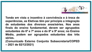 Tendo em vista o incentivo à convivência e à troca de
experiências, as Eletivas têm por princípio a integração
de estudantes dos diversos anos/séries. Nos anos
finais do ensino fundamental, devem ser agrupados
estudantes do 6º e 7º anos e do 8º e 9º anos; no Ensino
Médio, podem ser agrupados estudantes das três
séries.
(Comunicado Externo Conjunto Subsecretaria/COPED
– 2021 de 02/12/2021)
 