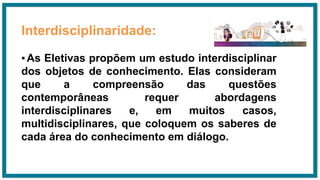 Interdisciplinaridade:
▪As Eletivas propõem um estudo interdisciplinar
dos objetos de conhecimento. Elas consideram
que a compreensão das questões
contemporâneas requer abordagens
interdisciplinares e, em muitos casos,
multidisciplinares, que coloquem os saberes de
cada área do conhecimento em diálogo.
 