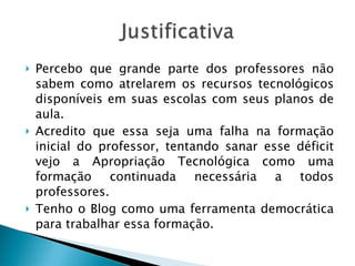 Percebo que grande parte dos professores não sabem como atrelarem os recursos tecnológicos disponíveis em suas escolas com seus planos de aula. Acredito que essa seja uma falha na formação inicial do professor, tentando sanar esse déficit vejo a Apropriação Tecnológica como uma formação continuada necessária a todos professores. Tenho o Blog como uma ferramenta democrática para trabalhar essa formação. 