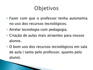 Fazer com que o professor tenha autonomia no uso dos recursos tecnológicos. Atrelar tecnologia com pedagogia. Criação de aulas mais atraentes para nossos alunos. O bom uso dos recursos tecnológicos em sala de aula ( tanto pelo professor, quanto pelo aluno). 
