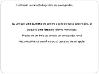 Exploração da variação linguística em propagandas.

Eu vim pedi uma ajudinha pra compra o carro do nosso calouro aqui, ó!
Eu queria uma força pra reforma minha casa!
Preciso de um help pra compra um computador novo!
Nós já escolhemos um AP maior, só precisava de um apoio!

 