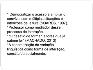 * Democratizar o acesso e ampliar o
convívio com múltiplas situações e
intenções de leitura (SOARES, 1997).
*Professor como mediador desse
processo de interação.
*“O desafio de formar leitores que já
sabem ler” (MACHADO, 2013)
*A concretização da variação
linguística como forma de interação,
constituída socialmente.

 