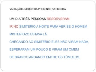 VARIAÇÃO LINGUÍSTICA PRESENTE NA ESCRITA

UM DIA TRÊS PESSOAS RESORVERAM
IR NO SIMITERIO A NOITE PARA VER SE O HOMEM
MISTERIOZO ESTAVA LÁ.
CHEGANDO AO SIMITERIO ELES NÃO VIRAM NADA,
ESPERARAM UM POUCO E VIRAM UM OMEM
DE BRANCO ANDANDO EMTRE OS TÚMULOS.

 