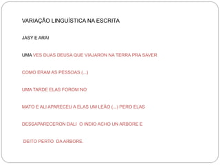 VARIAÇÃO LINGUÍSTICA NA ESCRITA
JASY E ARAI

UMA VES DUAS DEUSA QUE VIAJARON NA TERRA PRA SAVER

COMO ERAM AS PESSOAS (...)

UMA TARDE ELAS FOROM NO

MATO E ALI APARECEU A ELAS UM LEÃO (...) PERO ELAS

DESSAPARECERON DALI O INDIO ACHO UN ARBORE E

DEITO PERTO DA ARBORE.

 