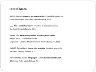 REFERÊNCIAS
BAGNO, Marcos. Sete erros aos quatro ventos: a variação linguística no
Ensino de português. São Paulo: Parábola Editorial, 2013.

____. Não é errado falar assim: em defesa do português brasileiro.
São Paulo: Parábola Editorial, 2013.

DAMKE, Ciro. Variação linguística e a construção do sujeito.
/Revista da JELL - Jornada de Estudos
Linguísticos e Literários. Marechal Cândido Rondon: Escala, n.1, 1998.

FARACO, Carlos Alberto. Norma culta brasileira: desatando alguns nós.
São Paulo: Parábola Editorial, 2013.

VON BORSTEL, Clarice. A linguagem sociocultural do Brasildeutsch.
São Carlos: Pedro & João Editores, 2011.

 