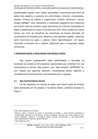 Renata Gonçalves Curty; Jucenir da Silva Serafim
A formação em ciência de dados: uma análise preliminar do panorama estadunidense
Inf. Inf., Londrina, v. 21, n. 2, p. 307 – 331, maio/ago., 2016.
http:www.uel.br/revistas/informacao/ 318
quantificações simples, como média, quantidades e percentuais para itens de
dados mais objetivos e possíveis de uniformização, incluindo: universidades,
estados, números de créditos e carga-horária. Também utilizamos o recurso
Google MyMaps4
, para representar a localização geográfica dos programas
que fizeram parte da amostra e para demonstrar por meio de visualização de
dados a distribuição de cursos no território dos EUA. Para a análise do corpus
textual, por meio da frequência de ocorrências de termos derivados da
nomenclatura da titulação/curso, objetivos e pré-requisitos exigidos, utilizamos
como ferramenta de apoio o sistema Online NgramAnalyzer5
, em alguns
momentos combinado com o sistema TagCrowd6
para a visualização destas
ocorrências.
4 APRESENTAÇÃO E DISCUSSÃO DOS RESULTADOS
Nas seções subsequentes serão apresentados e discutidos os
resultados da análise de 93 programas selecionados que continham em sua
nomenclatura os termos “data science” e/ou “data analytics” (APÊNDICE A),
com relação aos seguintes aspectos: características gerais, objetivos e
competências formativas gerais, e pré-requisitos para o ingresso.
3.1 Das Características Gerais
Os 93 programas em ciência de dados que fizeram parte da amostra
estão distribuídos em 24 estados e no distrito federal, conforme ilustrado na
Figura 1.
4
http://www.google.com/mymaps
5
sistema online e gratuito de apoio à mineração de dados, o qual permite quantificar a
contiguidade sequencial de palavras, termos compostos de duas até cinco palavras, bem
como classificar, aglutinar e comparar dados textuais estruturados e não-estruturados.
http://guidetodatamining.com/ngramAnalyzer/
6
http://tagcrowd.com/
 