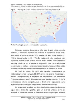 Renata Gonçalves Curty; Jucenir da Silva Serafim
A formação em ciência de dados: uma análise preliminar do panorama estadunidense
Inf. Inf., Londrina, v. 21, n. 2, p. 307 – 331, maio/ago., 2016.
http:www.uel.br/revistas/informacao/ 319
Figura 1 - Presença de Cursos em Data Science e/ou Data Analytics nos EUA.
Fonte: Visualização gerada a partir de dados da pesquisa.
Embora a presença de cursos na faixa leste do país esteja em maior
evidência, é importante salientar que o estado da Califórnia é o que possui
mais cursos de formação (n=14 - 15%), seguido por Nova Iorque com (n=13 -
14%) e Massachusetts (n=10 - 11%). De modo geral estes resultados eram
esperados, levando-se em conta a tradição destes estados como verdadeiros
polos de referência em tecnologia da informação, bem como pela grande
concentração de startups e empresas no setor de comunicação, mídias, saúde,
financeiro, entre outros interessados na contratação de cientistas de dados.
Do total de cursos, 58 (54%) são ofertados exclusivamente na
modalidade presencial (campus), 28 (33%) online e o restante oferece opções
híbridas (semipresencial) e adaptadas às necessidades dos estudantes.
Grande parte dos cursos 65 (70%) são cursos em nível de mestrado, 21 (23%)
certificados de estudos avançados, que no Brasil seria o equivalente a uma
especialização ou habilitação, e apenas sete em nível de doutorado.
Há uma grande variedade nas denominações dos cursos, sendo que em
alguns casos estes são específicos para um setor de aplicação como, por
exemplo, o Master of Science in Healthcare Data Analytics pela Clarkson
 