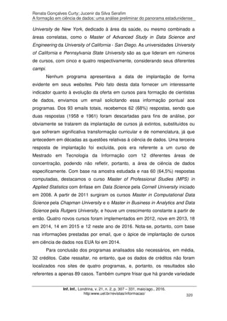 Renata Gonçalves Curty; Jucenir da Silva Serafim
A formação em ciência de dados: uma análise preliminar do panorama estadunidense
Inf. Inf., Londrina, v. 21, n. 2, p. 307 – 331, maio/ago., 2016.
http:www.uel.br/revistas/informacao/ 320
University de New York, dedicado à área da saúde, ou mesmo combinado a
áreas correlatas, como o Master of Advanced Study in Data Science and
Engineering da University of California - San Diego. As universidades University
of California e Pennsylvania State University são as que lideram em números
de cursos, com cinco e quatro respectivamente, considerando seus diferentes
campi.
Nenhum programa apresentava a data de implantação de forma
evidente em seus websites. Pelo fato desta data fornecer um interessante
indicador quanto à evolução da oferta em cursos para formação de cientistas
de dados, enviamos um email solicitando essa informação pontual aos
programas. Dos 93 emails totais, recebemos 62 (68%) respostas, sendo que
duas respostas (1958 e 1961) foram descartadas para fins de análise, por
obviamente se tratarem da implantação de cursos já extintos, substituídos ou
que sofreram significativa transformação curricular e de nomenclatura, já que
antecedem em décadas as questões relativas à ciência de dados. Uma terceira
resposta de implantação foi excluída, pois era referente a um curso de
Mestrado em Tecnologia da Informação com 12 diferentes áreas de
concentração, podendo não refletir, portanto, a área de ciência de dados
especificamente. Com base na amostra estudada e nas 60 (64,5%) respostas
computadas, destacamos o curso Master of Professional Studies (MPS) in
Applied Statistics com ênfase em Data Science pela Cornell University iniciado
em 2008. A partir de 2011 surgiram os cursos Master in Computational Data
Science pela Chapman University e o Master in Business in Analytics and Data
Science pela Rutgers University, e houve um crescimento constante a partir de
então. Quatro novos cursos foram implementados em 2012, nove em 2013, 18
em 2014, 14 em 2015 e 12 neste ano de 2016. Nota-se, portanto, com base
nas informações prestadas por email, que o ápice de implantação de cursos
em ciência de dados nos EUA foi em 2014.
Para conclusão dos programas analisados são necessários, em média,
32 créditos. Cabe ressaltar, no entanto, que os dados de créditos não foram
localizados nos sites de quatro programas, e, portanto, os resultados são
referentes a apenas 89 casos. Também cumpre frisar que há grande variedade
 