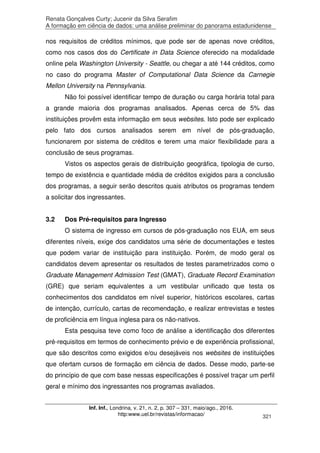 Renata Gonçalves Curty; Jucenir da Silva Serafim
A formação em ciência de dados: uma análise preliminar do panorama estadunidense
Inf. Inf., Londrina, v. 21, n. 2, p. 307 – 331, maio/ago., 2016.
http:www.uel.br/revistas/informacao/ 321
nos requisitos de créditos mínimos, que pode ser de apenas nove créditos,
como nos casos dos do Certificate in Data Science oferecido na modalidade
online pela Washington University - Seattle, ou chegar a até 144 créditos, como
no caso do programa Master of Computational Data Science da Carnegie
Mellon University na Pennsylvania.
Não foi possível identificar tempo de duração ou carga horária total para
a grande maioria dos programas analisados. Apenas cerca de 5% das
instituições provêm esta informação em seus websites. Isto pode ser explicado
pelo fato dos cursos analisados serem em nível de pós-graduação,
funcionarem por sistema de créditos e terem uma maior flexibilidade para a
conclusão de seus programas.
Vistos os aspectos gerais de distribuição geográfica, tipologia de curso,
tempo de existência e quantidade média de créditos exigidos para a conclusão
dos programas, a seguir serão descritos quais atributos os programas tendem
a solicitar dos ingressantes.
3.2 Dos Pré-requisitos para Ingresso
O sistema de ingresso em cursos de pós-graduação nos EUA, em seus
diferentes níveis, exige dos candidatos uma série de documentações e testes
que podem variar de instituição para instituição. Porém, de modo geral os
candidatos devem apresentar os resultados de testes parametrizados como o
Graduate Management Admission Test (GMAT), Graduate Record Examination
(GRE) que seriam equivalentes a um vestibular unificado que testa os
conhecimentos dos candidatos em nível superior, históricos escolares, cartas
de intenção, currículo, cartas de recomendação, e realizar entrevistas e testes
de proficiência em língua inglesa para os não-nativos.
Esta pesquisa teve como foco de análise a identificação dos diferentes
pré-requisitos em termos de conhecimento prévio e de experiência profissional,
que são descritos como exigidos e/ou desejáveis nos websites de instituições
que ofertam cursos de formação em ciência de dados. Desse modo, parte-se
do princípio de que com base nessas especificações é possível traçar um perfil
geral e mínimo dos ingressantes nos programas avaliados.
 