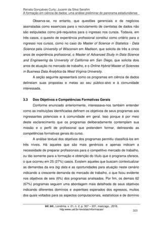 Renata Gonçalves Curty; Jucenir da Silva Serafim
A formação em ciência de dados: uma análise preliminar do panorama estadunidense
Inf. Inf., Londrina, v. 21, n. 2, p. 307 – 331, maio/ago., 2016.
http:www.uel.br/revistas/informacao/ 323
Observa-se, no entanto, que questões gerenciais e de negócios
assinaladas como essenciais para o recrutamento de cientistas de dados não
são estipuladas como pré-requisitos para o ingresso nos cursos. Todavia, em
três casos, o quesito de experiência profissional constitui como critério para o
ingresso nos cursos, como no caso do Master of Science in Statistics - Data
Science pela University of Wisconsin em Madison, que solicita de três a cinco
anos de experiência profissional, o Master of Advanced Study in Data Science
and Engineering da University of California em San Diego, que solicita dois
anos de atuação no mercado de trabalho, e o Online Hybrid Master of Sciences
in Business Data Analytics da West Virginia University.
A seção seguinte apresentará como os programas em ciência de dados
delineiam suas propostas e metas ao seu público-alvo e à comunidade
interessada.
3.3 Dos Objetivos e Competências Formativas Gerais
Conforme enunciado anteriormente, interessava-nos também entender
como as instituições identificadas definem os objetivos de seus programas aos
ingressantes potenciais e à comunidade em geral. Isso porque é por meio
deste esclarecimento que os programas deliberadamente contemplam sua
missão e o perfil de profissional que pretendem formar, delineando as
competências formativas gerais do curso.
A análise textual dos objetivos dos programas permitiu classificá-los em
três níveis. Há aqueles que são mais genéricos e apenas indicam a
necessidade de preparar profissionais para o competitivo mercado de trabalho,
ou tão somente para a formação e obtenção do título que o programa oferece,
o que ocorreu em 25 (27%) casos. Existem aqueles que buscam contextualizar
as demandas da era big data e as oportunidades para atuação neste cenário
indicando a crescente demanda do mercado de trabalho, o que ficou evidente
nos objetivos de seis (6%) dos programas analisados. Por fim, os demais 62
(67%) programas seguem uma abordagem mais detalhada de seus objetivos
indicando diferentes domínios e expertises esperados dos egressos, muitos
dos quais voltados para os aspectos computacionais, estatísticos e de domínio
 