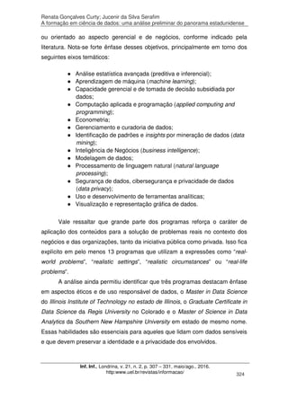 Renata Gonçalves Curty; Jucenir da Silva Serafim
A formação em ciência de dados: uma análise preliminar do panorama estadunidense
Inf. Inf., Londrina, v. 21, n. 2, p. 307 – 331, maio/ago., 2016.
http:www.uel.br/revistas/informacao/ 324
ou orientado ao aspecto gerencial e de negócios, conforme indicado pela
literatura. Nota-se forte ênfase desses objetivos, principalmente em torno dos
seguintes eixos temáticos:
● Análise estatística avançada (preditiva e inferencial);
● Aprendizagem de máquina (machine learning);
● Capacidade gerencial e de tomada de decisão subsidiada por
dados;
● Computação aplicada e programação (applied computing and
programming);
● Econometria;
● Gerenciamento e curadoria de dados;
● Identificação de padrões e insights por mineração de dados (data
mining);
● Inteligência de Negócios (business intelligence);
● Modelagem de dados;
● Processamento de linguagem natural (natural language
processing);
● Segurança de dados, cibersegurança e privacidade de dados
(data privacy);
● Uso e desenvolvimento de ferramentas analíticas;
● Visualização e representação gráfica de dados.
Vale ressaltar que grande parte dos programas reforça o caráter de
aplicação dos conteúdos para a solução de problemas reais no contexto dos
negócios e das organizações, tanto da iniciativa pública como privada. Isso fica
explícito em pelo menos 13 programas que utilizam a expressões como “real-
world problems”, “realistic settings”, “realistic circumstances” ou “real-life
problems”.
A análise ainda permitiu identificar que três programas destacam ênfase
em aspectos éticos e de uso responsável de dados, o Master in Data Science
do Illinois Institute of Technology no estado de Illinois, o Graduate Certificate in
Data Science da Regis University no Colorado e o Master of Science in Data
Analytics da Southern New Hampshire University em estado de mesmo nome.
Essas habilidades são essenciais para aqueles que lidam com dados sensíveis
e que devem preservar a identidade e a privacidade dos envolvidos.
 